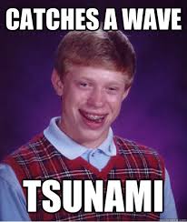 Catches a wave tsunami &middot; Catches a wave tsunami Bad Luck Brian &middot; add your own caption. 132 shares. Share on Facebook &middot; Share on Twitter ... - 1c62dec7deb7f96b27b4681e0632f3a695f2e57471bacf02ebf00e0b1330bb42