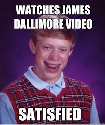 Watches James Dallimore video Satisfied &middot; Watches James Dallimore video Satisfied Bad Luck Brian &middot; add your own caption. 119 shares - 1657ae26ec27fee8cd94821f24e00a0ea161eabbcecb150ced9e1ff11abd88e0