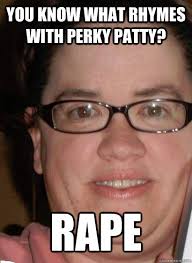 You know what rhymes with Perky Patty? RAPE. You know what rhymes with Perky Patty? RAPE - You know what rhymes with Perky. add your own caption. 216 shares - 381f88b840af663670772104e98f17dc201a9b78dc3a24d9debccf808aae6eff