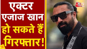 एक्टर एजाज खान को तलाश रही पुल‍िस, महिला ने लगाए हैं ये संगीन आरोप