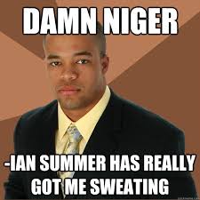 Damn niger -ian summer has really got me sweating. Damn niger -ian summer has really got me sweating - Damn niger -ian summer. add your own caption - 708e4de3ceeba55af87efa90c7063438d2a6fe5460456dc15e0bcfce2a19a0ba