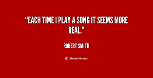 Each time I play a song it seems more real. - Robert Smith at ... via Relatably.com