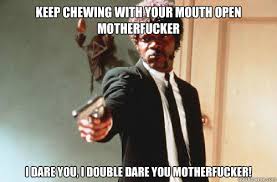 KEEP CHEWING WITH YOUR MOUTH OPEN MOTHERFUCKER I DARE YOU, I ... via Relatably.com